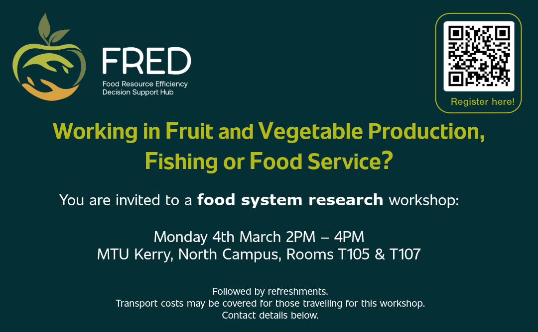 Poster describing Food System stakeholder workshop. Header: FRED project logo, QR-code for registration Heading: Working in fruit and vegetable production, fishing or food service? Main text: You are invited to a food system research workshop. Date: Monday 4th March, 2pm - 4pm Venue: MTU Kerry, North Campus, Rooms T105 & T107 Followed by refreshments. Transport costs may be covered for those travelling for this workshop. Contact: Jennifer Attard, phone: 085 764 6564, email: j e n n i f e r . a t t a r d @ m t u . i e Event description: We want to understand the needs of those working within the food system. We will focus on: routes to market, business sustainability, increasing profits, decreasing waste. This is an opportunity for fruit and vegetable, fishing and food service businesses (hotels, restaurants, cafes serving food, canteens, catering) to meet each other and develop ways to work together to strengthen their business and benefit the local economy. Footer: partner logos